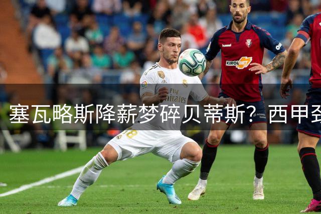 塞瓦略斯降薪梦碎贝蒂斯？西甲劲旅薪资困局难破欧冠英雄回归路